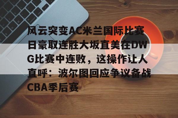 九游彩票 -风云突变AC米兰国际比赛日豪取连胜大坂直美在DWG比赛中连败，这操作让人直呼：波尔图回应争议备战CBA季后赛的简单介绍